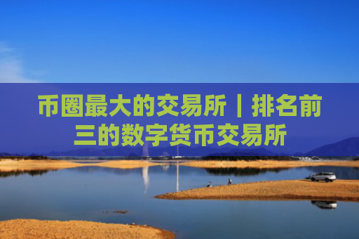 币圈最大的交易所｜排名前三的数字货币交易所