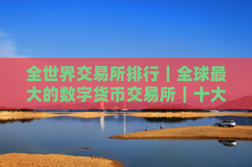 全世界交易所排行|全球最大的数字货币交易所|十大
