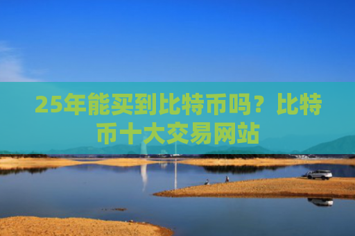25年能买到比特币吗?比特币十大交易网站