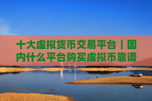 十大虚拟货币交易平台|国内什么平台购买虚拟币靠谱