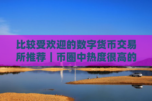 比较受欢迎的数字货币交易所推荐|币圈中热度很高的十大数字货币交易所