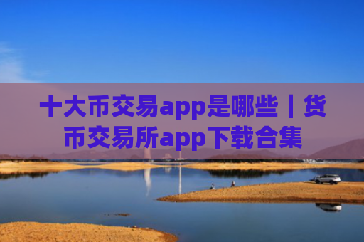 十大币交易app是哪些|货币交易所app下载合集