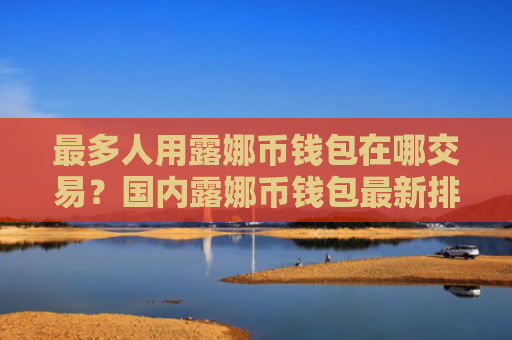 最多人用露娜币钱包在哪交易？国内露娜币钱包最新排名