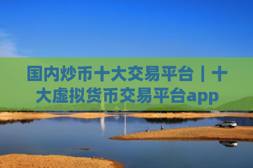 国内炒币十大交易平台|十大虚拟货币交易平台app