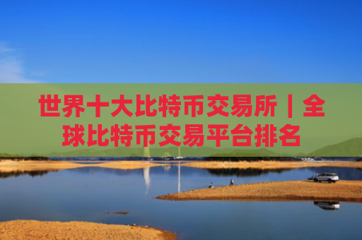 世界十大比特币交易所|全球比特币交易平台排名