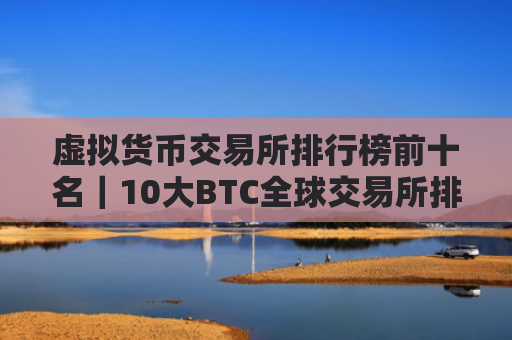 虚拟货币交易所排行榜前十名｜10大BTC全球交易所排名一览