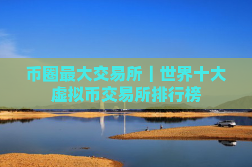 币圈最大交易所|世界十大虚拟币交易所排行榜