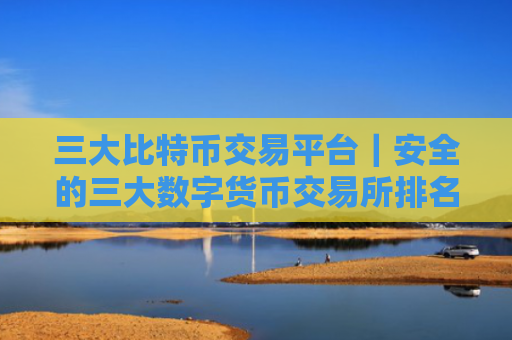 三大比特币交易平台｜安全的三大数字货币交易所排名汇总