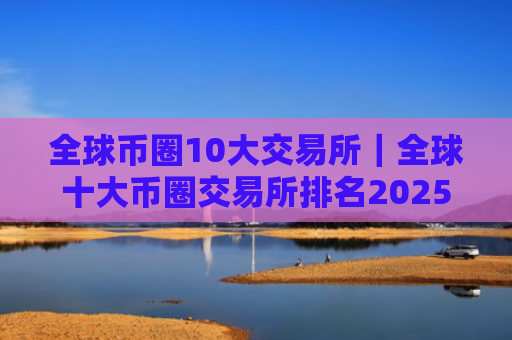 全球币圈10大交易所｜全球十大币圈交易所排名2025