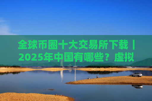 全球币圈十大交易所下载|2025年中国有哪些?虚拟货币交易所