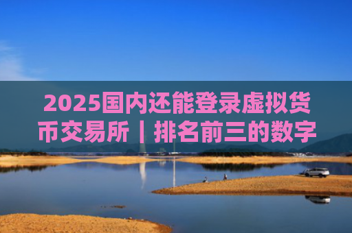 2025国内还能登录虚拟货币交易所|排名前三的数字货币交易所