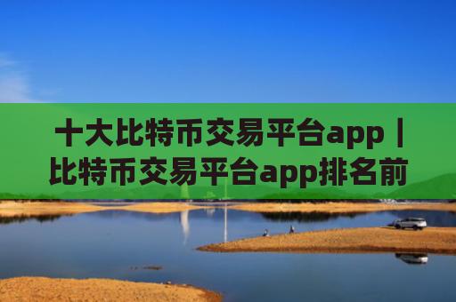 十大比特币交易平台app|比特币交易平台app排名前十