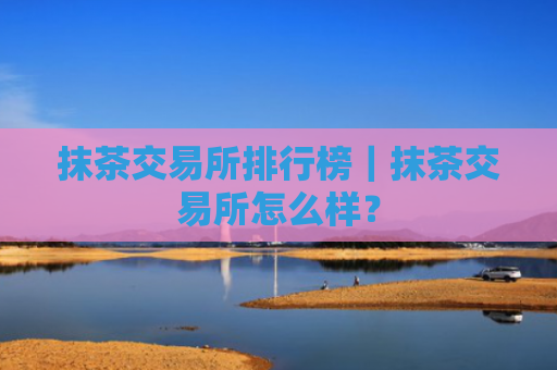 抹茶交易所排行榜｜抹茶交易所怎么样？