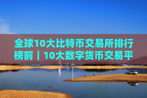 全球10大比特币交易所排行榜前|10大数字货币交易平台排名