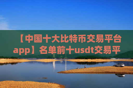 【中国十大比特币交易平台app】名单前十usdt交易平台排名合集