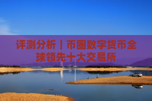 评测分析|币圈数字货币全球领先十大交易所