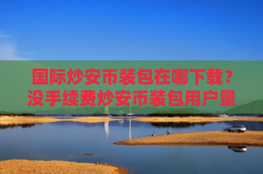 国际炒安币装包在哪下载?没手续费炒安币装包用户量排名