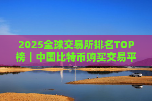 2025全球交易所排名TOP榜|中国比特币购买交易平台排名