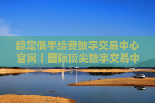 稳定低手续费数字交易中心官网｜国际顶尖数字交易中心交易量排名