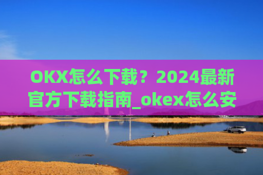 OKX怎么下载？2024最新官方下载指南_okex怎么安装
