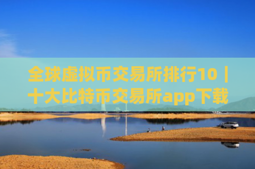 全球虚拟币交易所排行10|十大比特币交易所app下载