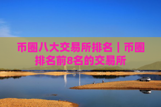 币圈八大交易所排名｜币圈排名前8名的交易所