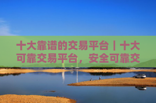 十大靠谱的交易平台|十大可靠交易平台,安全可靠交易实惠