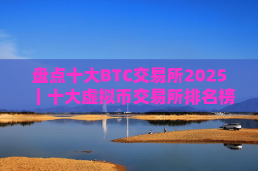 盘点十大BTC交易所2025|十大虚拟币交易所排名榜