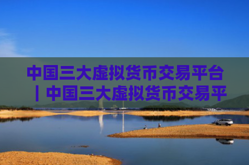 中国三大虚拟货币交易平台|中国三大虚拟货币交易平台是哪三个