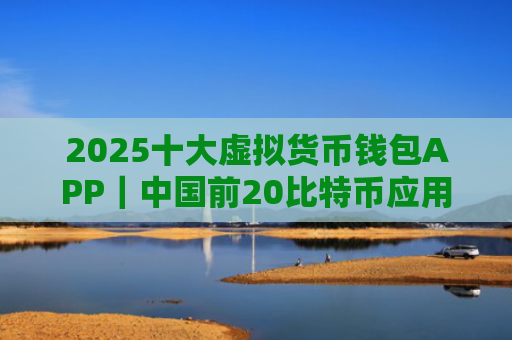 2025十大虚拟货币钱包APP|中国前20比特币应用排名盘点