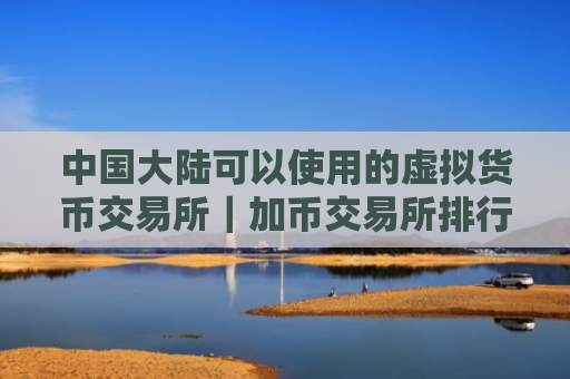 中国大陆可以使用的虚拟货币交易所｜加币交易所排行｜买币网有哪些？
