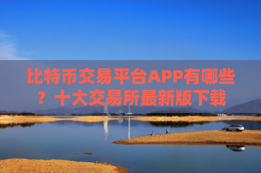 比特币交易平台APP有哪些？十大交易所最新版下载