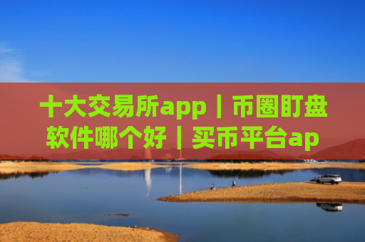 十大交易所app｜币圈盯盘软件哪个好｜买币平台app哪个最好