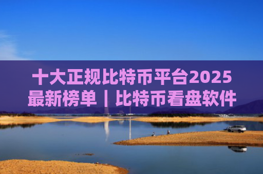 十大正规比特币平台2025最新榜单|比特币看盘软件哪个好