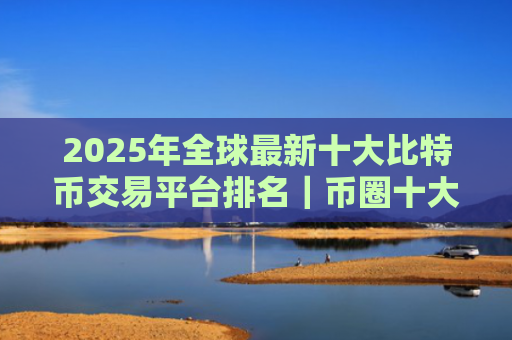 2025年全球最新十大比特币交易平台排名|币圈十大交易所排名
