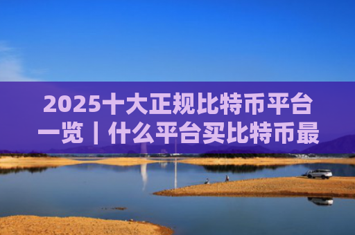 2025十大正规比特币平台一览｜什么平台买比特币最安全