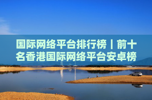 国际网络平台排行榜｜前十名香港国际网络平台安卓榜单
