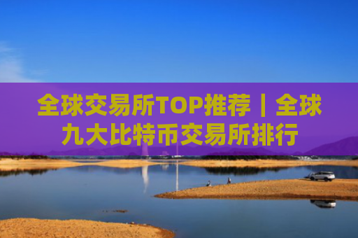 全球交易所TOP推荐｜全球九大比特币交易所排行