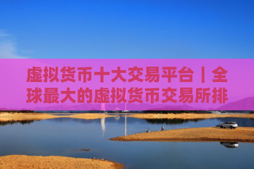虚拟货币十大交易平台|全球最大的虚拟货币交易所排行