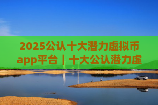 2025公认十大潜力虚拟币app平台|十大公认潜力虚拟币app平台