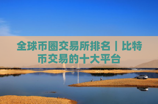 全球币圈交易所排名|比特币交易的十大平台