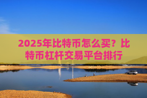 2025年比特币怎么买?比特币杠杆交易平台排行