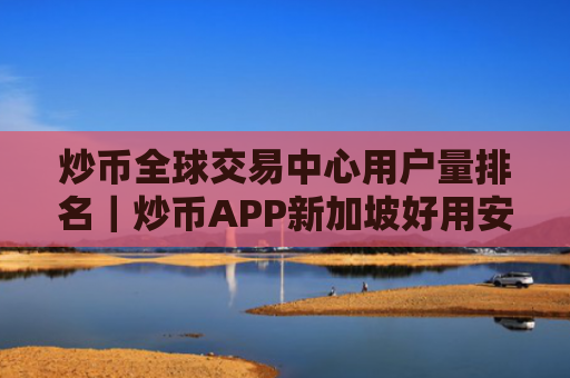 炒币全球交易中心用户量排名|炒币APP新加坡好用安卓榜单