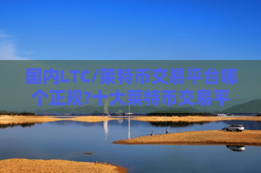 国内LTC/莱特币交易平台哪个正规?十大莱特币交易平台排行榜