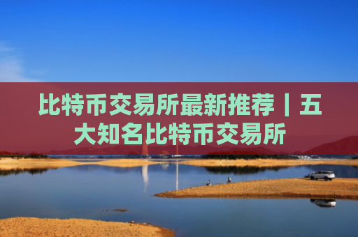 比特币交易所最新推荐｜五大知名比特币交易所