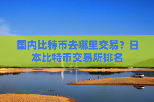 国内比特币去哪里交易?日本比特币交易所排名