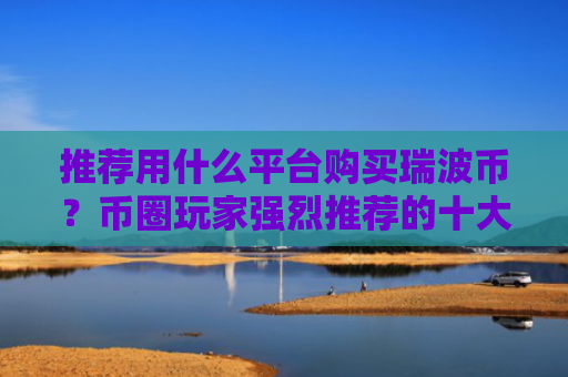 推荐用什么平台购买瑞波币?币圈玩家强烈推荐的十大瑞波币购买平台