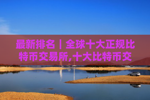 最新排名｜全球十大正规比特币交易所,十大比特币交易所排行榜