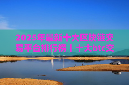 2025年最新十大区块链交易平台排行榜|十大btc交易所平台排名
