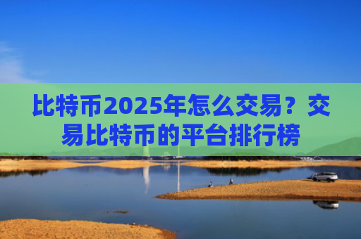 比特币2025年怎么交易?交易比特币的平台排行榜